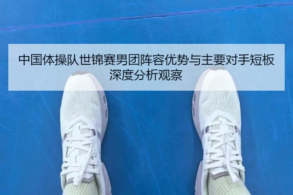 中国体操队世锦赛男团阵容优势与主要对手短板深度分析观察